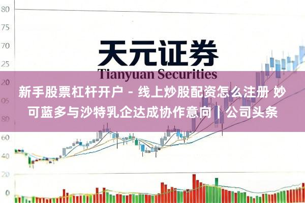 新手股票杠杆开户 - 线上炒股配资怎么注册 妙可蓝多与沙特乳企达成协作意向｜公司头条