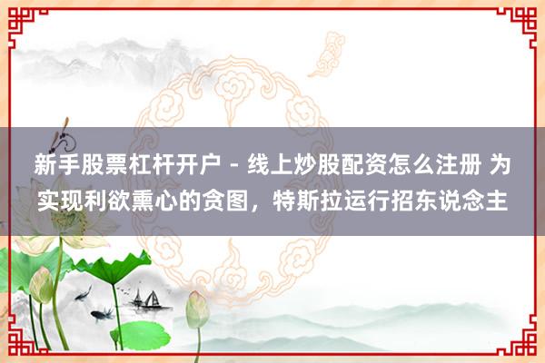 新手股票杠杆开户 - 线上炒股配资怎么注册 为实现利欲熏心的贪图，特斯拉运行招东说念主