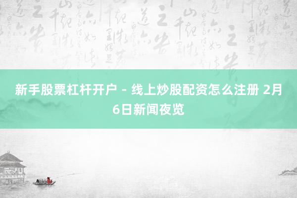 新手股票杠杆开户 - 线上炒股配资怎么注册 2月6日新闻夜览