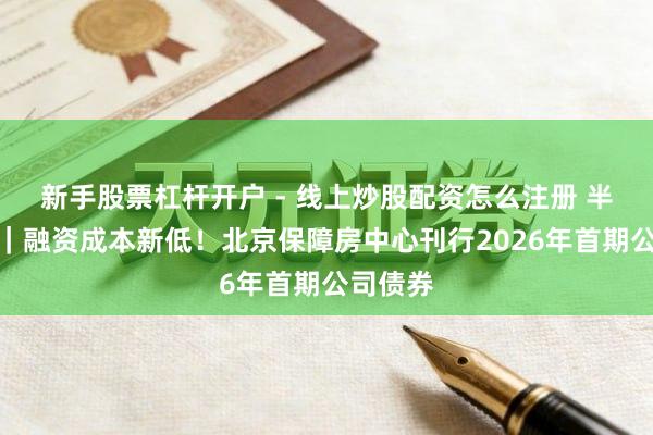 新手股票杠杆开户 - 线上炒股配资怎么注册 半两财经｜融资成本新低！北京保障房中心刊行2026年首期公司债券