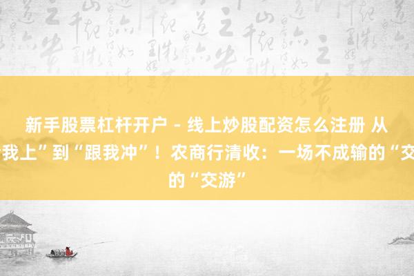 新手股票杠杆开户 - 线上炒股配资怎么注册 从“给我上”到“跟我冲”！农商行清收：一场不成输的“交游”