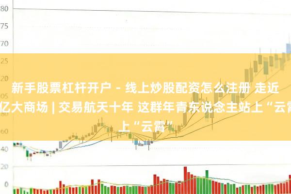 新手股票杠杆开户 - 线上炒股配资怎么注册 走近万亿大商场 | 交易航天十年 这群年青东说念主站上“云霄”