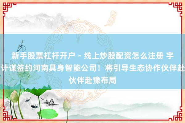 新手股票杠杆开户 - 线上炒股配资怎么注册 宇树科技计谋签约河南具身智能公司！将引导生态协作伙伴赴豫布局