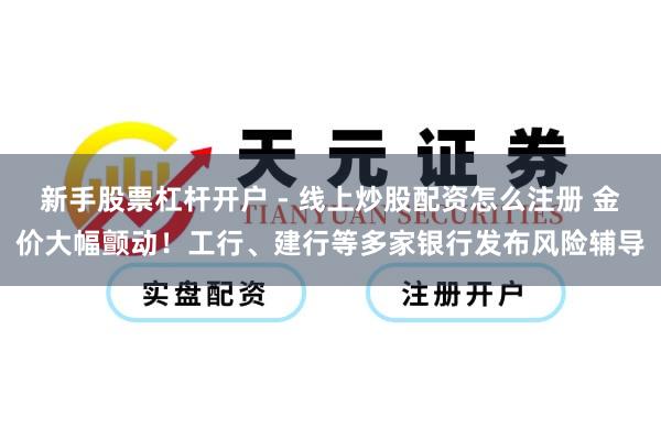 新手股票杠杆开户 - 线上炒股配资怎么注册 金价大幅颤动！工行、建行等多家银行发布风险辅导