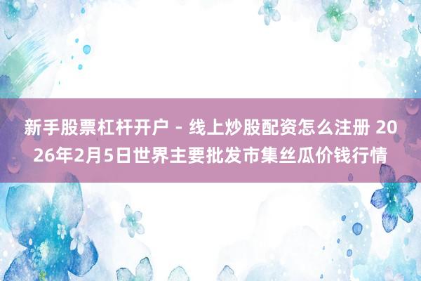 新手股票杠杆开户 - 线上炒股配资怎么注册 2026年2月5日世界主要批发市集丝瓜价钱行情