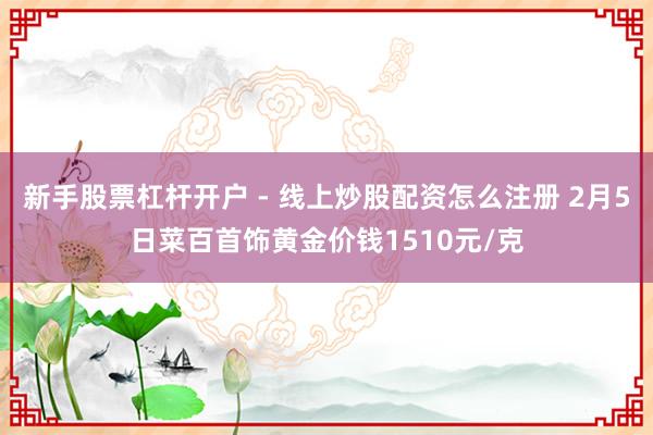 新手股票杠杆开户 - 线上炒股配资怎么注册 2月5日菜百首饰黄金价钱1510元/克