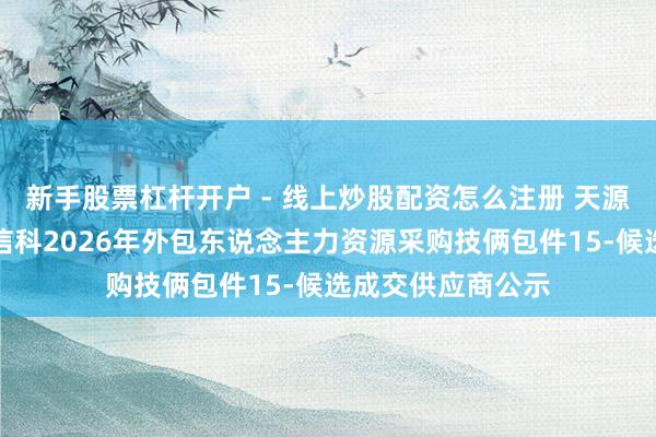 新手股票杠杆开户 - 线上炒股配资怎么注册 天源迪科中标：中粮信科2026年外包东说念主力资源采购技俩包件15-候选成交供应商公示