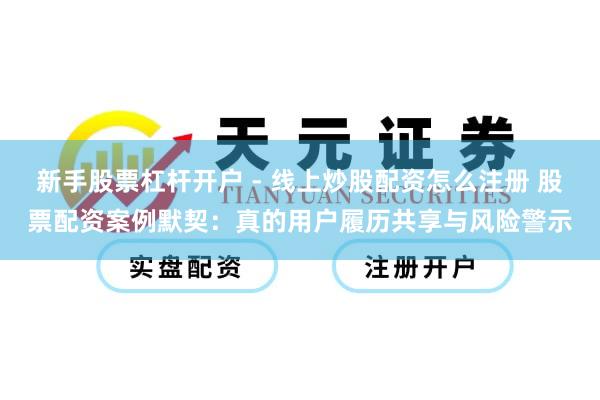 新手股票杠杆开户 - 线上炒股配资怎么注册 股票配资案例默契：真的用户履历共享与风险警示