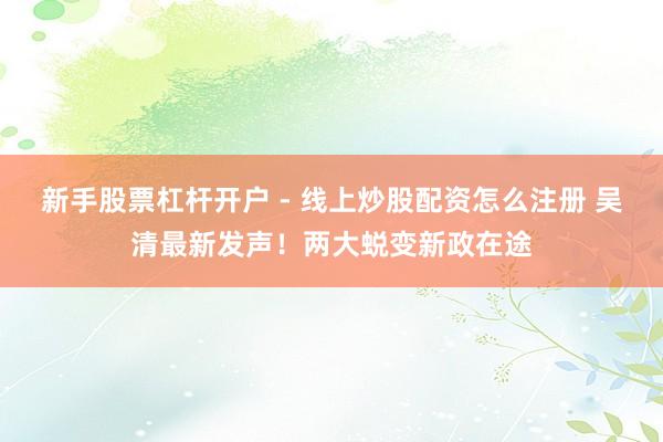 新手股票杠杆开户 - 线上炒股配资怎么注册 吴清最新发声！两大蜕变新政在途