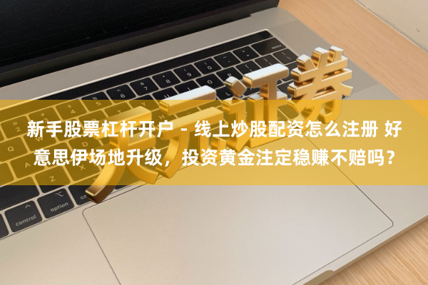 新手股票杠杆开户 - 线上炒股配资怎么注册 好意思伊场地升级，投资黄金注定稳赚不赔吗？