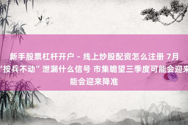 新手股票杠杆开户 - 线上炒股配资怎么注册 7月LPR“按兵不动”泄漏什么信号 市集瞻望三季度可能会迎来降准