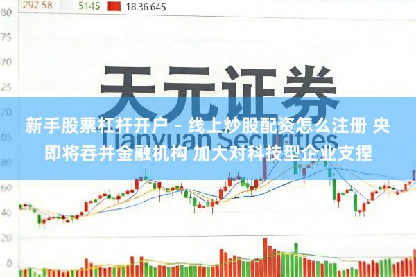 新手股票杠杆开户 - 线上炒股配资怎么注册 央即将吞并金融机构 加大对科技型企业支捏