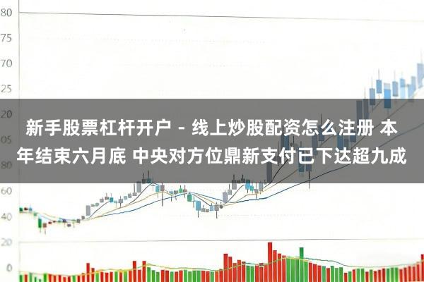 新手股票杠杆开户 - 线上炒股配资怎么注册 本年结束六月底 中央对方位鼎新支付已下达超九成