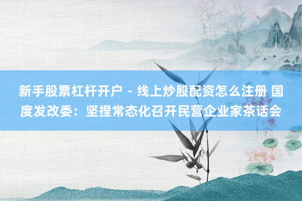 新手股票杠杆开户 - 线上炒股配资怎么注册 国度发改委：坚捏常态化召开民营企业家茶话会
