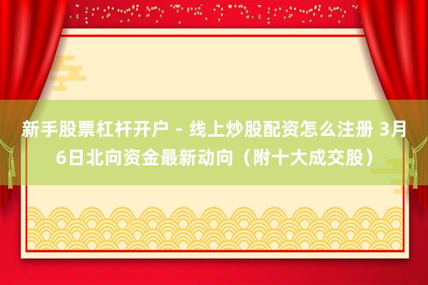 新手股票杠杆开户 - 线上炒股配资怎么注册 3月6日北向资金最新动向（附十大成交股）