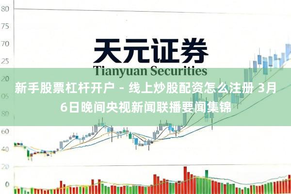 新手股票杠杆开户 - 线上炒股配资怎么注册 3月6日晚间央视新闻联播要闻集锦