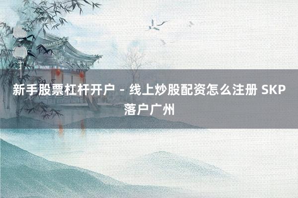 新手股票杠杆开户 - 线上炒股配资怎么注册 SKP落户广州
