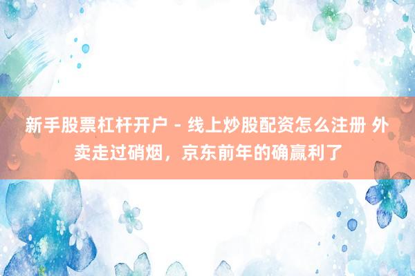 新手股票杠杆开户 - 线上炒股配资怎么注册 外卖走过硝烟，京东前年的确赢利了