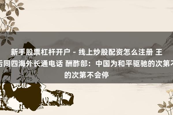 新手股票杠杆开户 - 线上炒股配资怎么注册 王毅先后同四海外长通电话 酬酢部：中国为和平驱驰的次第不会停