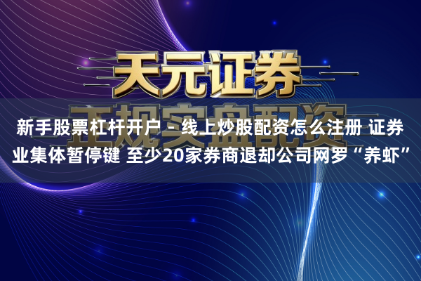 新手股票杠杆开户 - 线上炒股配资怎么注册 证券业集体暂停键 至少20家券商退却公司网罗“养虾”