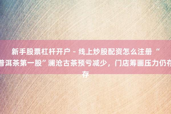 新手股票杠杆开户 - 线上炒股配资怎么注册 “普洱茶第一股”澜沧古茶预亏减少，门店筹画压力仍存