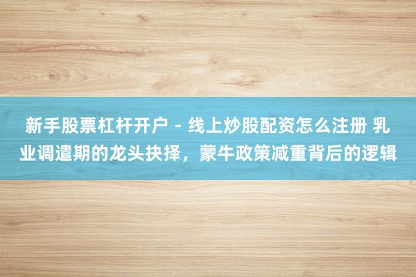 新手股票杠杆开户 - 线上炒股配资怎么注册 乳业调遣期的龙头抉择，蒙牛政策减重背后的逻辑