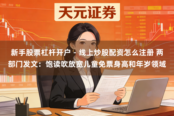 新手股票杠杆开户 - 线上炒股配资怎么注册 两部门发文：饱读吹放宽儿童免票身高和年岁领域