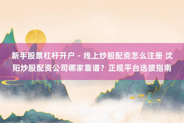 新手股票杠杆开户 - 线上炒股配资怎么注册 沈阳炒股配资公司哪家靠谱？正规平台选拔指南