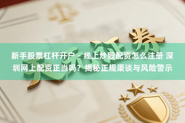 新手股票杠杆开户 - 线上炒股配资怎么注册 深圳网上配资正当吗？揭秘正规渠谈与风险警示