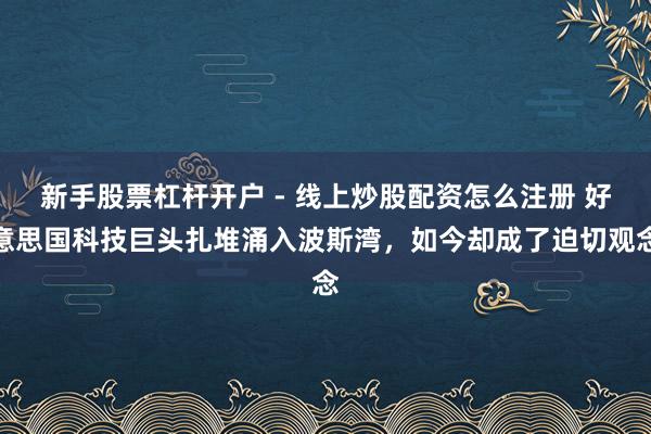 新手股票杠杆开户 - 线上炒股配资怎么注册 好意思国科技巨头扎堆涌入波斯湾，如今却成了迫切观念