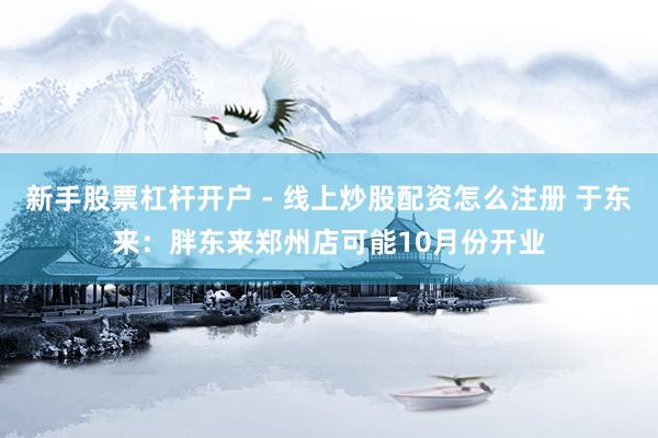 新手股票杠杆开户 - 线上炒股配资怎么注册 于东来：胖东来郑州店可能10月份开业