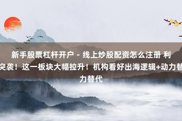 新手股票杠杆开户 - 线上炒股配资怎么注册 利好突袭！这一板块大幅拉升！机构看好出海逻辑+动力替代