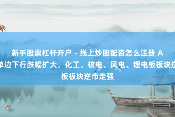 新手股票杠杆开户 - 线上炒股配资怎么注册 A股午后单边下行跌幅扩大，化工、核电、风电、锂电板板块逆市走强