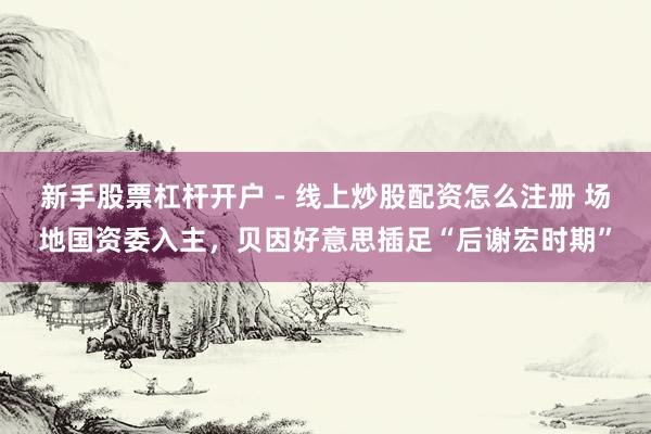 新手股票杠杆开户 - 线上炒股配资怎么注册 场地国资委入主，贝因好意思插足“后谢宏时期”