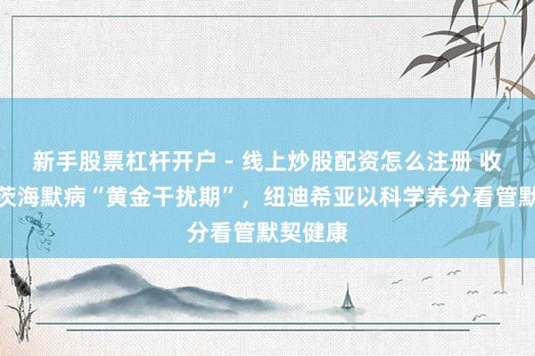 新手股票杠杆开户 - 线上炒股配资怎么注册 收拢阿尔茨海默病“黄金干扰期”，纽迪希亚以科学养分看管默契健康
