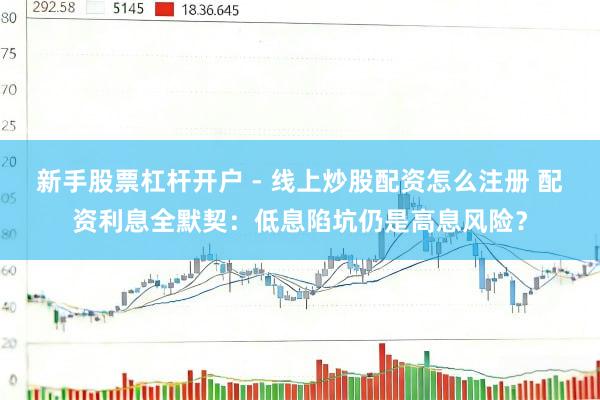 新手股票杠杆开户 - 线上炒股配资怎么注册 配资利息全默契：低息陷坑仍是高息风险？