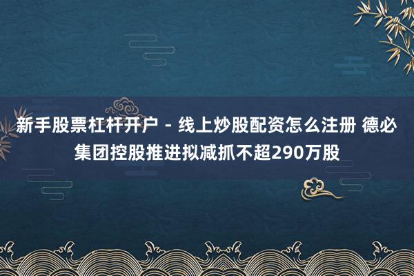 新手股票杠杆开户 - 线上炒股配资怎么注册 德必集团控股推进拟减抓不超290万股