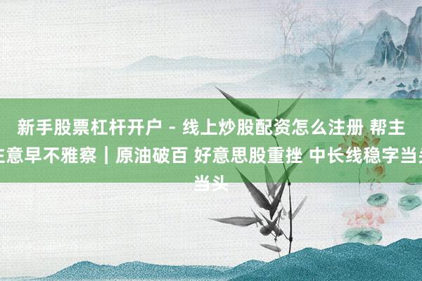 新手股票杠杆开户 - 线上炒股配资怎么注册 帮主注意早不雅察｜原油破百 好意思股重挫 中长线稳字当头