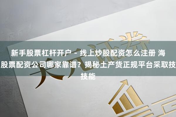 新手股票杠杆开户 - 线上炒股配资怎么注册 海口股票配资公司哪家靠谱？揭秘土产货正规平台采取技能