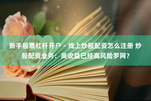 新手股票杠杆开户 - 线上炒股配资怎么注册 炒股配资业务：高收益已经高风险罗网？