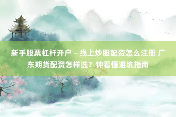 新手股票杠杆开户 - 线上炒股配资怎么注册 广东期货配资怎样选？钟看懂避坑指南
