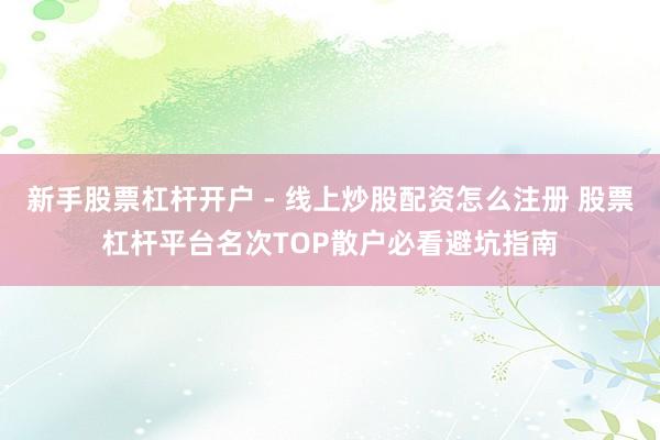 新手股票杠杆开户 - 线上炒股配资怎么注册 股票杠杆平台名次TOP散户必看避坑指南