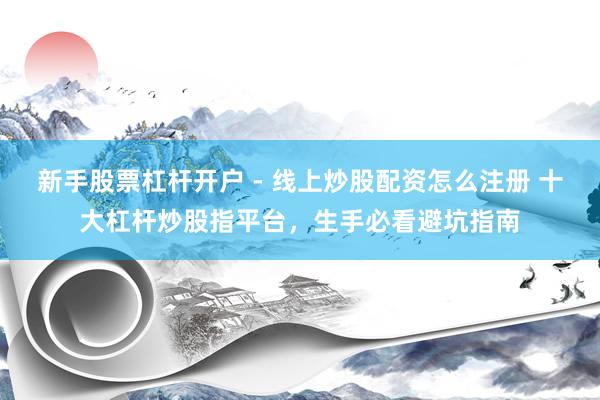 新手股票杠杆开户 - 线上炒股配资怎么注册 十大杠杆炒股指平台，生手必看避坑指南