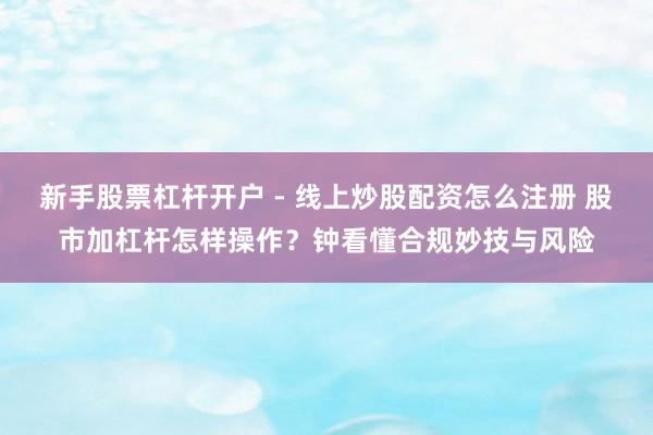 新手股票杠杆开户 - 线上炒股配资怎么注册 股市加杠杆怎样操作？钟看懂合规妙技与风险