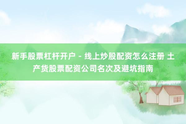 新手股票杠杆开户 - 线上炒股配资怎么注册 土产货股票配资公司名次及避坑指南