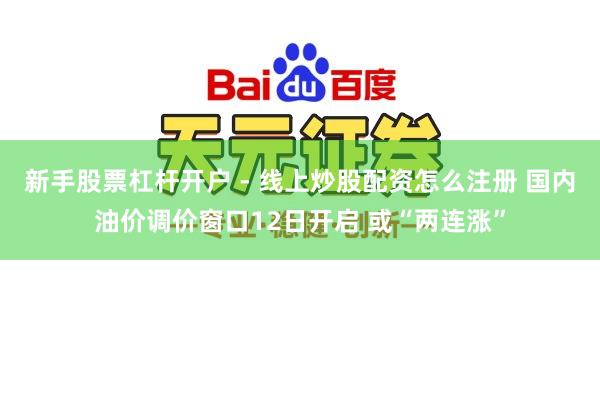 新手股票杠杆开户 - 线上炒股配资怎么注册 国内油价调价窗口12日开启 或“两连涨”