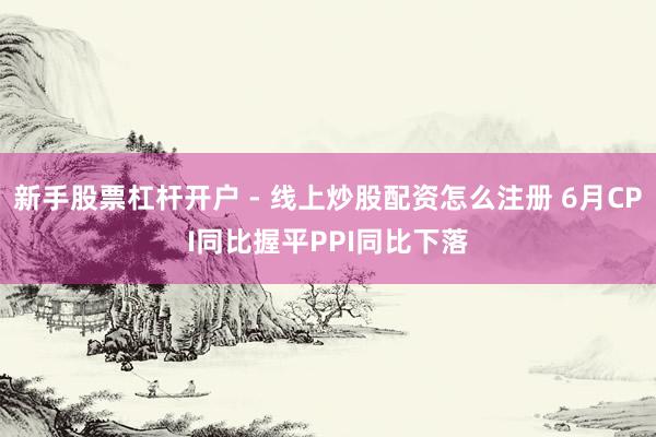 新手股票杠杆开户 - 线上炒股配资怎么注册 6月CPI同比握平PPI同比下落