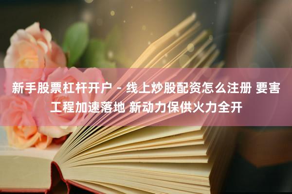 新手股票杠杆开户 - 线上炒股配资怎么注册 要害工程加速落地 新动力保供火力全开