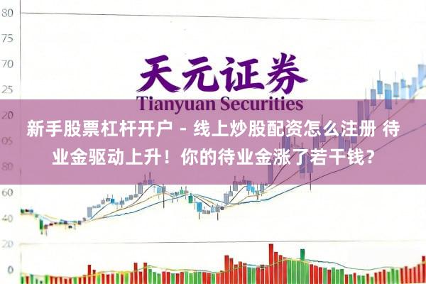 新手股票杠杆开户 - 线上炒股配资怎么注册 待业金驱动上升！你的待业金涨了若干钱？