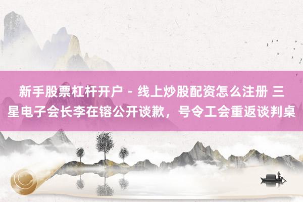 新手股票杠杆开户 - 线上炒股配资怎么注册 三星电子会长李在镕公开谈歉，号令工会重返谈判桌